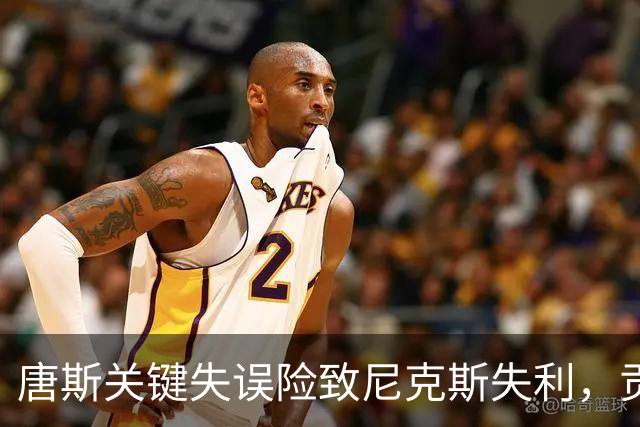 唐斯关键失误险致尼克斯失利，贡献有限却显关注