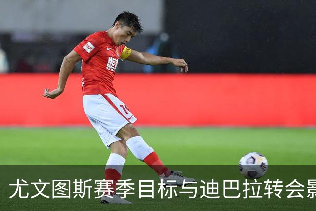 尤文图斯赛季目标与迪巴拉转会影响分析